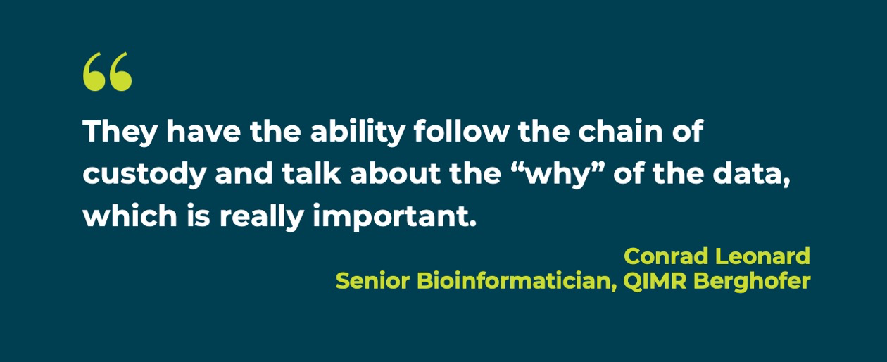 Quote: They have the ability to follow the chain of custody and talk about the “why” of the data, which is really important. – Conrad Leonard, Senior Bioinformatician, QIMR Berghofer